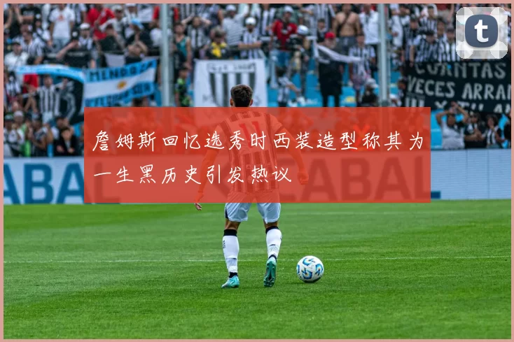 詹姆斯回忆选秀时西装造型称其为一生黑历史引发热议
