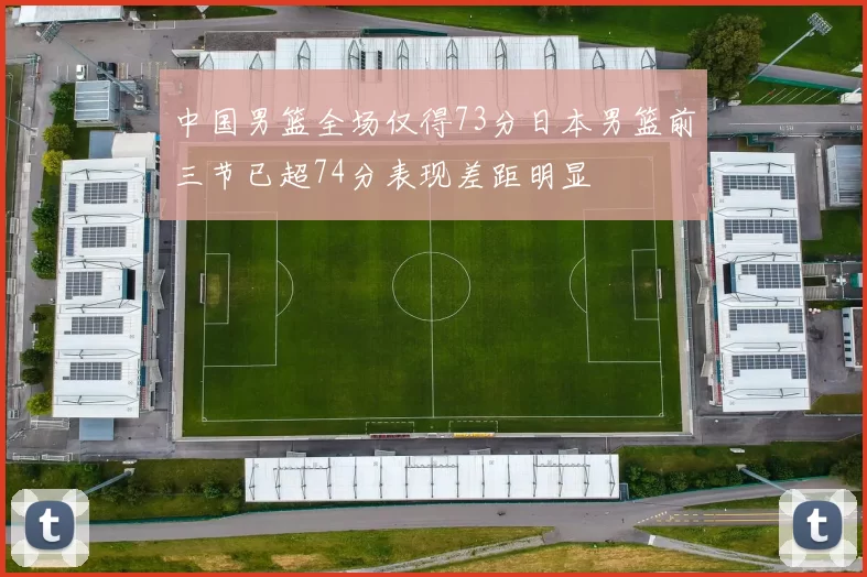 中国男篮全场仅得73分日本男篮前三节已超74分表现差距明显