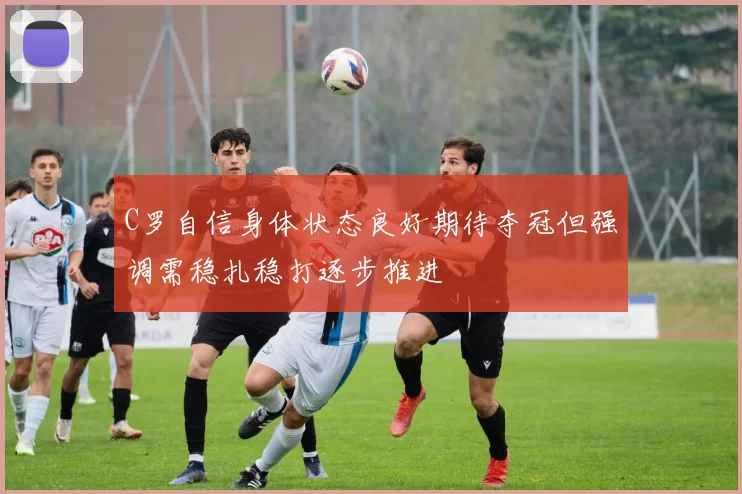 C罗自信身体状态良好期待夺冠但强调需稳扎稳打逐步推进