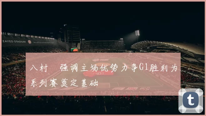 八村塁强调主场优势力争G1胜利为系列赛奠定基础