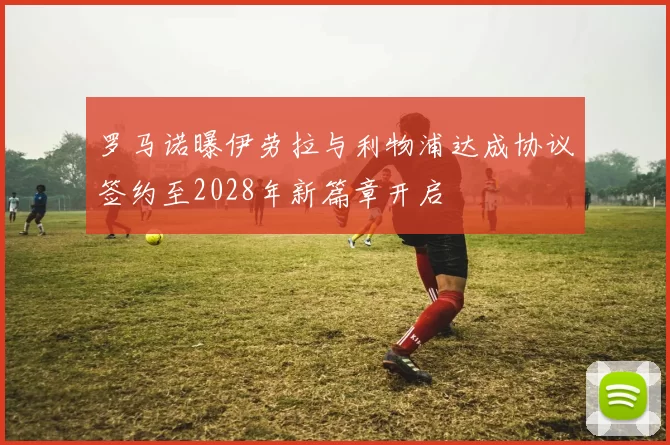 罗马诺曝伊劳拉与利物浦达成协议签约至2028年新篇章开启