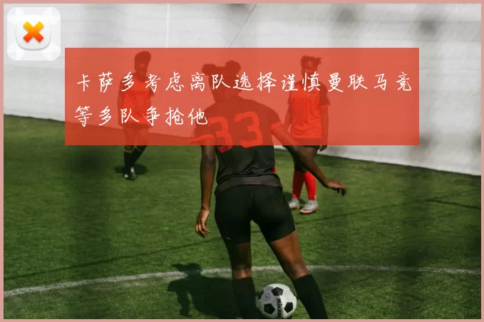 卡萨多考虑离队选择谨慎曼联马竞等多队争抢他