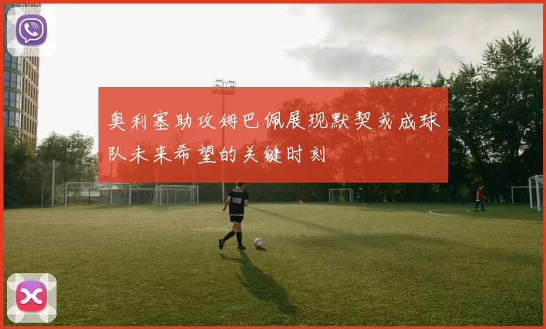 奥利塞助攻姆巴佩展现默契或成球队未来希望的关键时刻