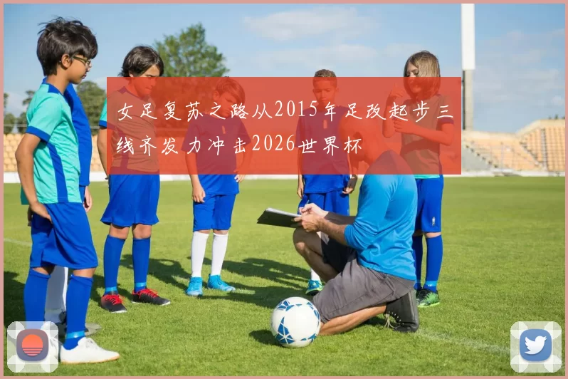 女足复苏之路从2015年足改起步三线齐发力冲击2026世界杯