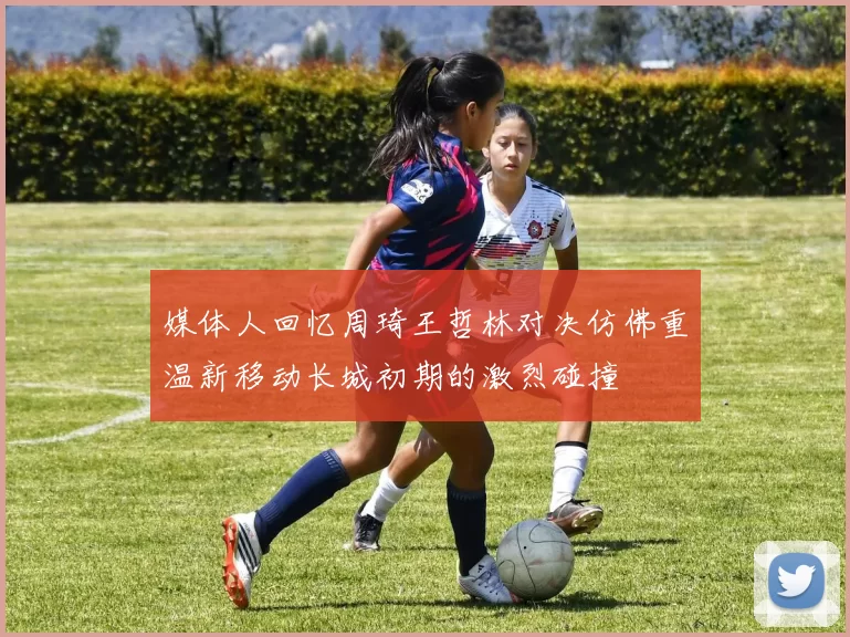 媒体人回忆周琦王哲林对决仿佛重温新移动长城初期的激烈碰撞
