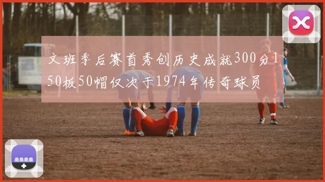 文班季后赛首秀创历史成就300分150板50帽仅次于1974年传奇球员