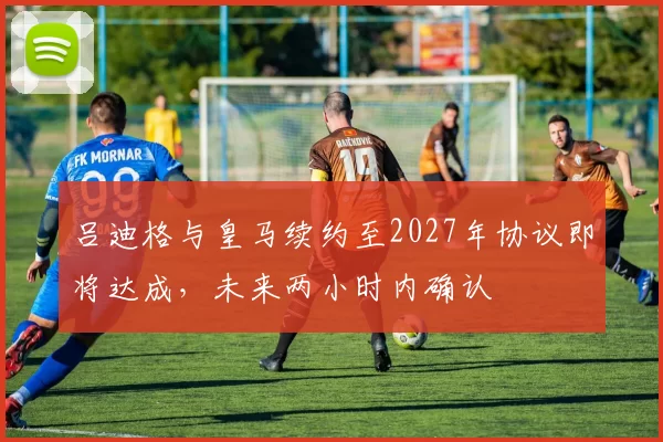 吕迪格与皇马续约至2027年协议即将达成，未来两小时内确认