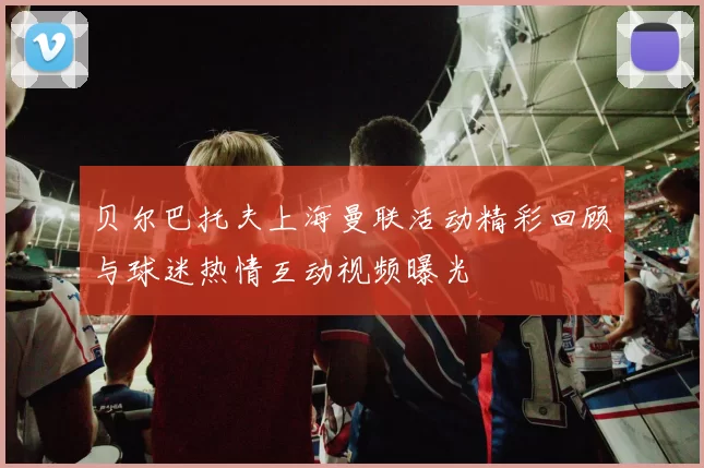 贝尔巴托夫上海曼联活动精彩回顾与球迷热情互动视频曝光