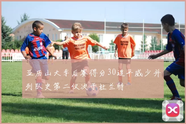 亚历山大季后赛得分30追平威少并列队史第二仅次于杜兰特
