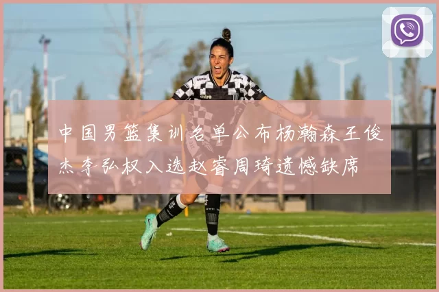 中国男篮集训名单公布杨瀚森王俊杰李弘权入选赵睿周琦遗憾缺席