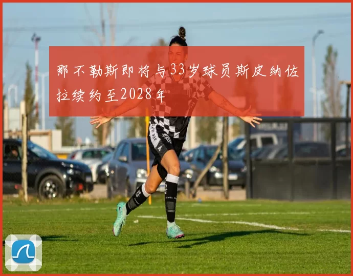 那不勒斯即将与33岁球员斯皮纳佐拉续约至2028年