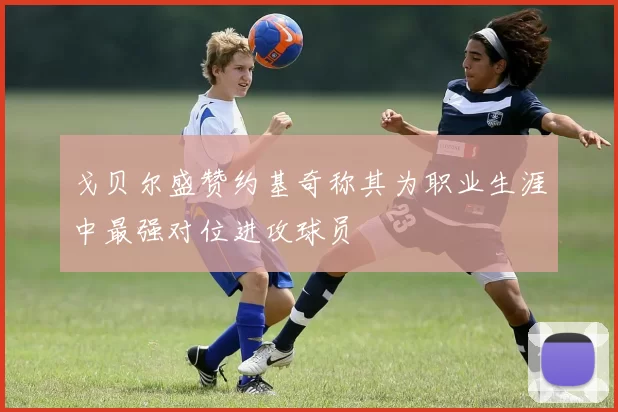 戈贝尔盛赞约基奇称其为职业生涯中最强对位进攻球员