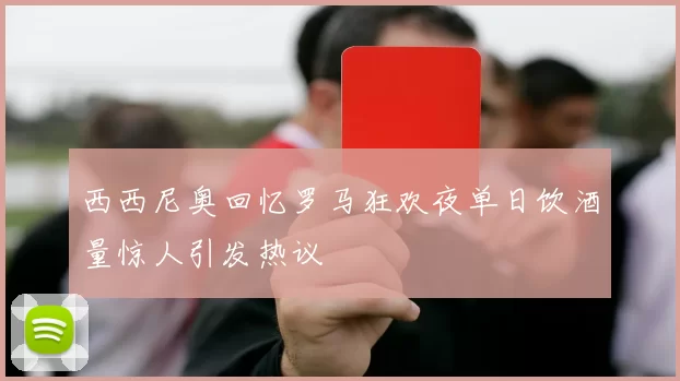 西西尼奥回忆罗马狂欢夜单日饮酒量惊人引发热议